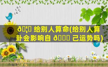 🦈 给别人算命(给别人算卦会影响自 🐝 己运势吗)